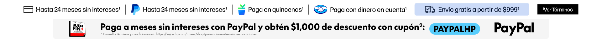 Hasta 24 MSI* Hasta 24 MSI con PayPal* Paga en quincenas con Kueski Pay* Paga con dinero en cuenta Mercado Pago* Envío gratis a partir de $999* Consulta términos y condiciones en: https://www.hp.com/mx-es/shop/promociones-terminos-condiciones. Buen Fin.PayPal. Paga a meses sin intereses con PayPal y obtén $1,000 de descuento con cupón: PAYPALHP. ** Consulta términos y condiciones en: https://www.hp.com/mx-es/shop/promociones-terminos-condiciones