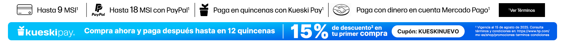 Hasta 9 MSI* Hasta 18 MSI con PayPal* Paga en quincenas con Kueski Pay* Paga con dinero en cuenta Mercado Pago* Logo KueskiPay. Compra ahora y paga después hasta en 12 quincenas 15% de descuento** en tu primer compra cupón: KUESKINUEVO** Vigencia al 15 de agosto de 2025. Consulta términos y condiciones en: https://www.hp.com/mx-es/shop/promociones-terminos-condiciones