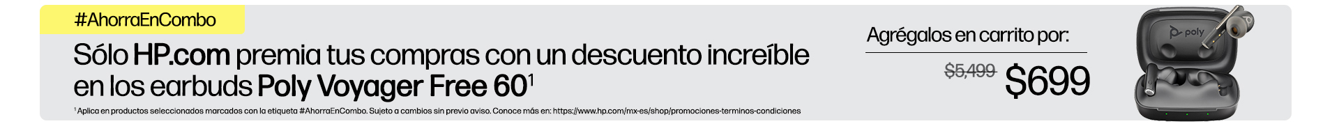 #AhorraEnCombo Sólo http://HP.com  premia tus compras con un descuento increíble en los earbuds Poly Voyager Free 60(1) Agrégalos en carrito por: $699 (1) Aplica en productos seleccionados marcados con la etiqueta #AhorraEnCombo. Sujeto a cambios sin previo aviso. Conoce más en: https://www.hp.com/mx-es/shop/promociones-terminos-condiciones