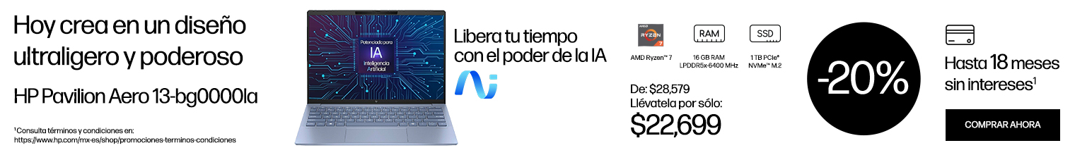 Hoy crea en un diseño ultraligero y poderoso. Libera tu tiempo con el poder de la IA. HP Pavilion Aero 13-bg0000la. Imagen de una Laptop HP Pavilion Aero 13-bg0000la De: $28.579 a sólo: $22699 Procesador AMD Ryzen™ 7, 16 GB RAM LPDDR5x-6400 MHz, SSD De 1 TB PCIe®NVMe™ M.2 20% OFF. Hasta 18 meses sin intereses*. * Consulta términos y condiciones en: https://www.hp.com/mx-es/shop/promociones-terminos-condiciones  Haz clic para comprar
